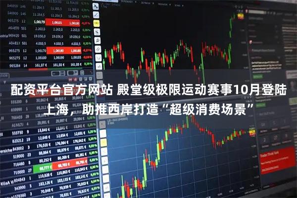 配资平台官方网站 殿堂级极限运动赛事10月登陆上海，助推西岸打造“超级消费场景”