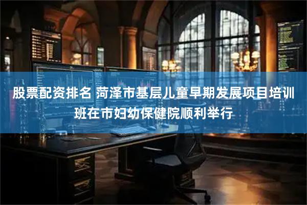 股票配资排名 菏泽市基层儿童早期发展项目培训班在市妇幼保健院顺利举行