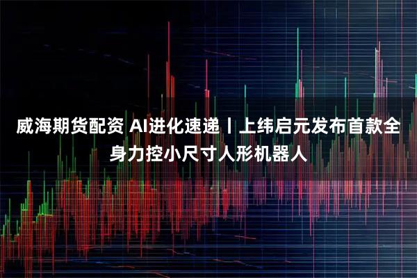 威海期货配资 AI进化速递丨上纬启元发布首款全身力控小尺寸人形机器人
