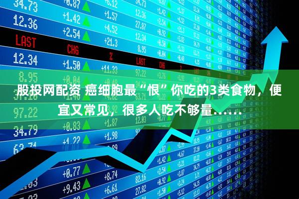 股投网配资 癌细胞最“恨”你吃的3类食物，便宜又常见，很多人吃不够量……