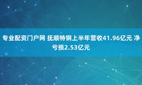 专业配资门户网 抚顺特钢上半年营收41.96亿元 净亏损2.53亿元