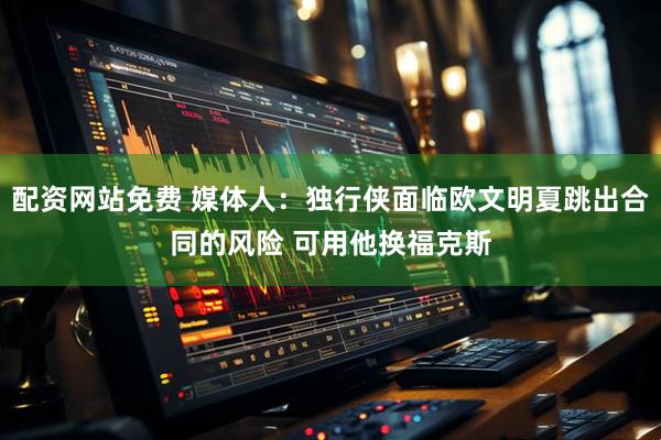 配资网站免费 媒体人：独行侠面临欧文明夏跳出合同的风险 可用他换福克斯
