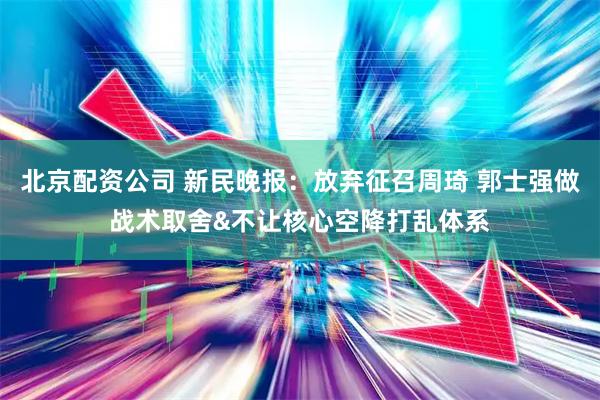 北京配资公司 新民晚报：放弃征召周琦 郭士强做战术取舍&不让核心空降打乱体系