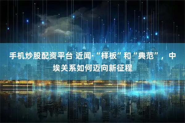 手机炒股配资平台 近闻·“样板”和“典范”，中埃关系如何迈向新征程