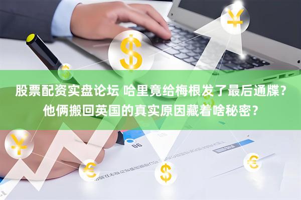 股票配资实盘论坛 哈里竟给梅根发了最后通牒？他俩搬回英国的真实原因藏着啥秘密？